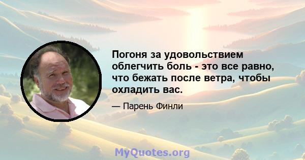 Погоня за удовольствием облегчить боль - это все равно, что бежать после ветра, чтобы охладить вас.