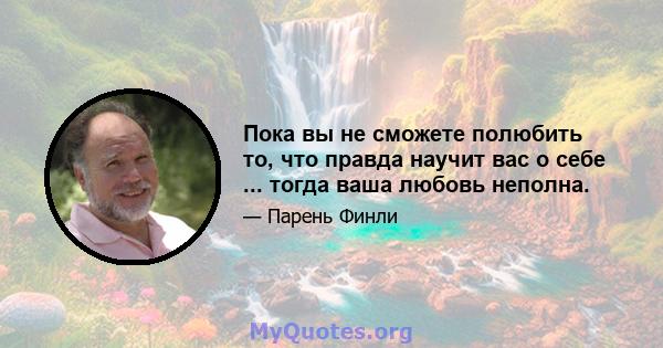 Пока вы не сможете полюбить то, что правда научит вас о себе ... тогда ваша любовь неполна.