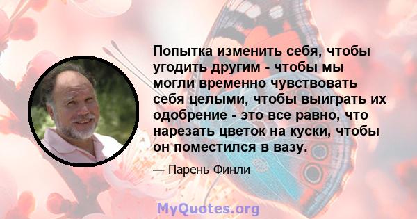 Попытка изменить себя, чтобы угодить другим - чтобы мы могли временно чувствовать себя целыми, чтобы выиграть их одобрение - это все равно, что нарезать цветок на куски, чтобы он поместился в вазу.