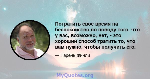 Потратить свое время на беспокойство по поводу того, что у вас, возможно, нет, - это хороший способ тратить то, что вам нужно, чтобы получить его.