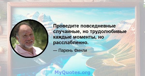 Проведите повседневные случайные, но трудолюбивые каждые моменты, но расслабленно.