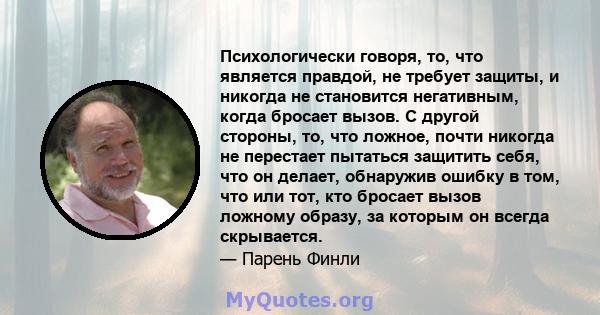 Психологически говоря, то, что является правдой, не требует защиты, и никогда не становится негативным, когда бросает вызов. С другой стороны, то, что ложное, почти никогда не перестает пытаться защитить себя, что он