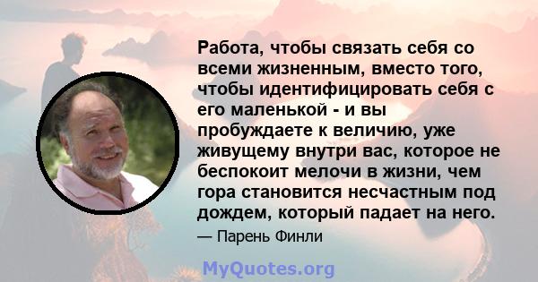 Работа, чтобы связать себя со всеми жизненным, вместо того, чтобы идентифицировать себя с его маленькой - и вы пробуждаете к величию, уже живущему внутри вас, которое не беспокоит мелочи в жизни, чем гора становится