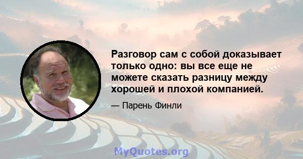 Разговор сам с собой доказывает только одно: вы все еще не можете сказать разницу между хорошей и плохой компанией.