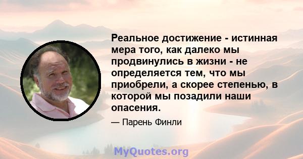 Реальное достижение - истинная мера того, как далеко мы продвинулись в жизни - не определяется тем, что мы приобрели, а скорее степенью, в которой мы позадили наши опасения.