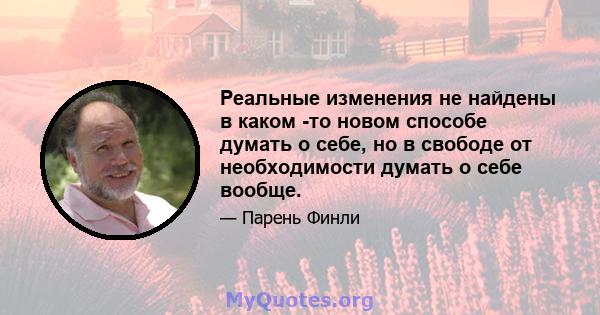 Реальные изменения не найдены в каком -то новом способе думать о себе, но в свободе от необходимости думать о себе вообще.