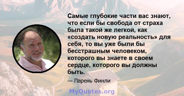 Самые глубокие части вас знают, что если бы свобода от страха была такой же легкой, как «создать новую реальность» для себя, то вы уже были бы бесстрашным человеком, которого вы знаете в своем сердце, которого вы должны 