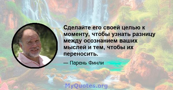 Сделайте его своей целью к моменту, чтобы узнать разницу между осознанием ваших мыслей и тем, чтобы их переносить.