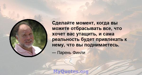 Сделайте момент, когда вы можете отбрасывать все, что хочет вас утащить, и сама реальность будет привлекать к нему, что вы поднимаетесь.