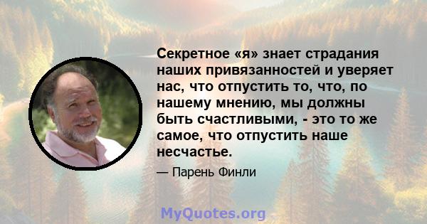 Секретное «я» знает страдания наших привязанностей и уверяет нас, что отпустить то, что, по нашему мнению, мы должны быть счастливыми, - это то же самое, что отпустить наше несчастье.