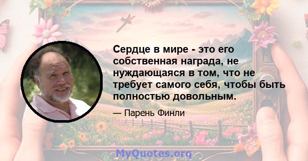 Сердце в мире - это его собственная награда, не нуждающаяся в том, что не требует самого себя, чтобы быть полностью довольным.