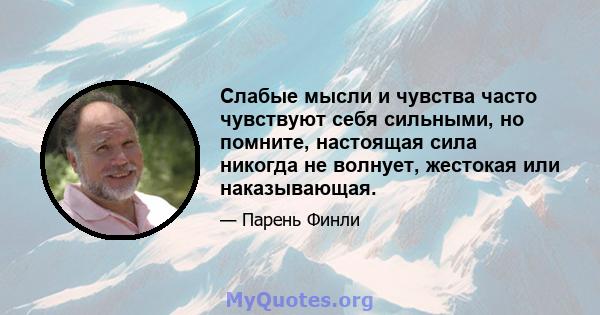 Слабые мысли и чувства часто чувствуют себя сильными, но помните, настоящая сила никогда не волнует, жестокая или наказывающая.