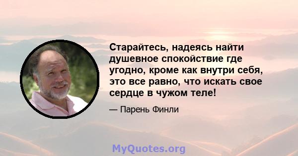 Старайтесь, надеясь найти душевное спокойствие где угодно, кроме как внутри себя, это все равно, что искать свое сердце в чужом теле!