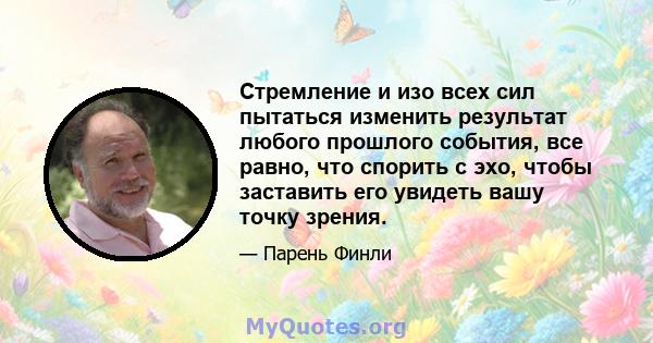 Стремление и изо всех сил пытаться изменить результат любого прошлого события, все равно, что спорить с эхо, чтобы заставить его увидеть вашу точку зрения.