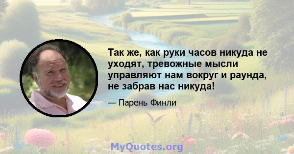 Так же, как руки часов никуда не уходят, тревожные мысли управляют нам вокруг и раунда, не забрав нас никуда!