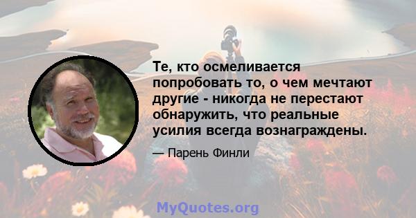 Те, кто осмеливается попробовать то, о чем мечтают другие - никогда не перестают обнаружить, что реальные усилия всегда вознаграждены.