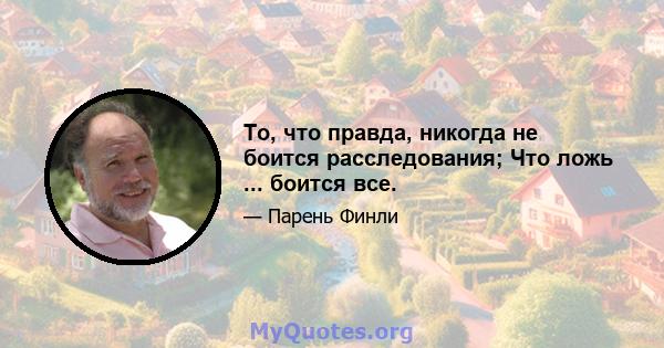 То, что правда, никогда не боится расследования; Что ложь ... боится все.