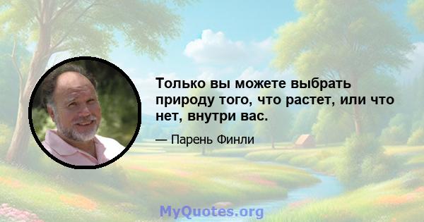 Только вы можете выбрать природу того, что растет, или что нет, внутри вас.