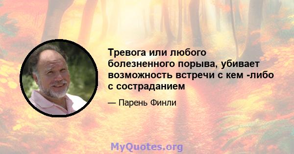 Тревога или любого болезненного порыва, убивает возможность встречи с кем -либо с состраданием