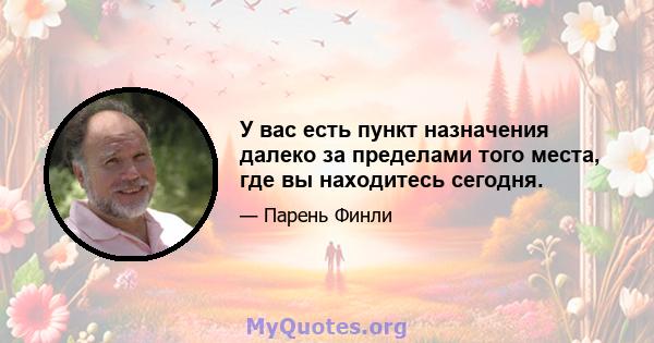 У вас есть пункт назначения далеко за пределами того места, где вы находитесь сегодня.