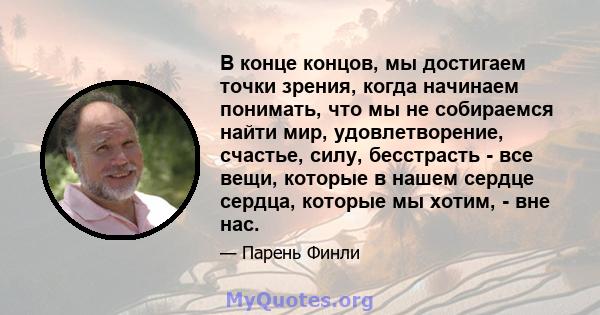 В конце концов, мы достигаем точки зрения, когда начинаем понимать, что мы не собираемся найти мир, удовлетворение, счастье, силу, бесстрасть - все вещи, которые в нашем сердце сердца, которые мы хотим, - вне нас.