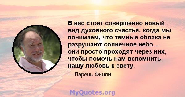 В нас стоит совершенно новый вид духовного счастья, когда мы понимаем, что темные облака не разрушают солнечное небо ... они просто проходят через них, чтобы помочь нам вспомнить нашу любовь к свету.