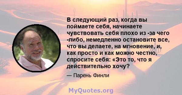 В следующий раз, когда вы поймаете себя, начинаете чувствовать себя плохо из -за чего -либо, немедленно остановите все, что вы делаете, на мгновение, и, как просто и как можно честно, спросите себя: «Это то, что я