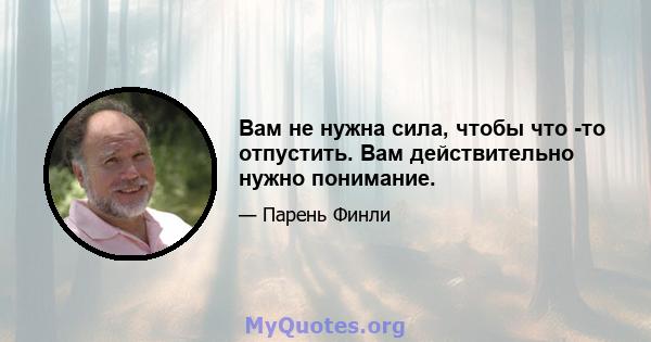 Вам не нужна сила, чтобы что -то отпустить. Вам действительно нужно понимание.