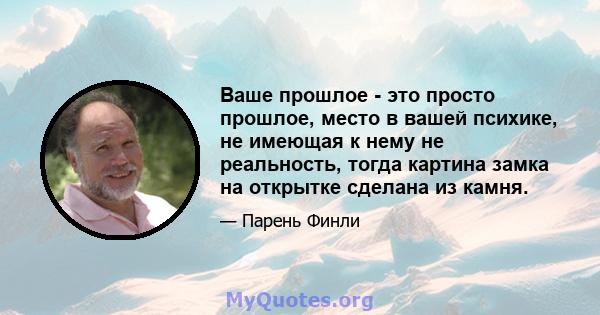 Ваше прошлое - это просто прошлое, место в вашей психике, не имеющая к нему не реальность, тогда картина замка на открытке сделана из камня.