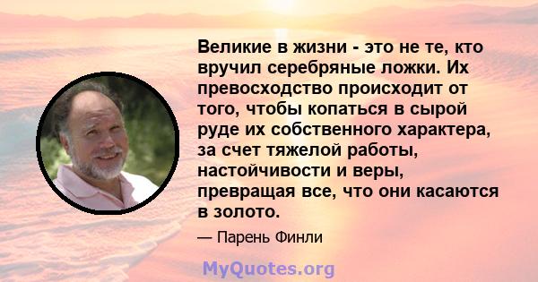 Великие в жизни - это не те, кто вручил серебряные ложки. Их превосходство происходит от того, чтобы копаться в сырой руде их собственного характера, за счет тяжелой работы, настойчивости и веры, превращая все, что они