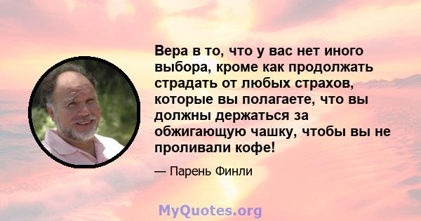 Вера в то, что у вас нет иного выбора, кроме как продолжать страдать от любых страхов, которые вы полагаете, что вы должны держаться за обжигающую чашку, чтобы вы не проливали кофе!