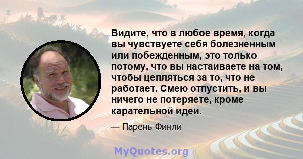 Видите, что в любое время, когда вы чувствуете себя болезненным или побежденным, это только потому, что вы настаиваете на том, чтобы цепляться за то, что не работает. Смею отпустить, и вы ничего не потеряете, кроме