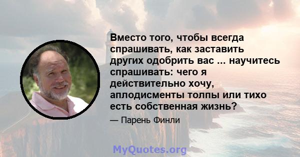 Вместо того, чтобы всегда спрашивать, как заставить других одобрить вас ... научитесь спрашивать: чего я действительно хочу, аплодисменты толпы или тихо есть собственная жизнь?