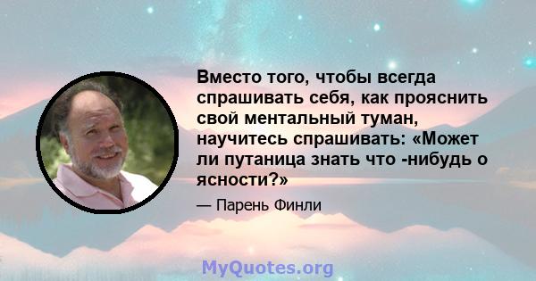 Вместо того, чтобы всегда спрашивать себя, как прояснить свой ментальный туман, научитесь спрашивать: «Может ли путаница знать что -нибудь о ясности?»