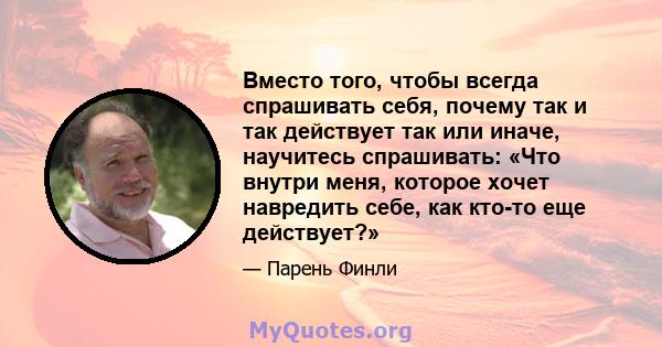 Вместо того, чтобы всегда спрашивать себя, почему так и так действует так или иначе, научитесь спрашивать: «Что внутри меня, которое хочет навредить себе, как кто-то еще действует?»