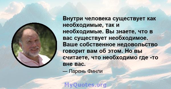 Внутри человека существует как необходимые, так и необходимые. Вы знаете, что в вас существует необходимое. Ваше собственное недовольство говорит вам об этом. Но вы считаете, что необходимо где -то вне вас.