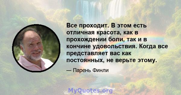 Все проходит. В этом есть отличная красота, как в прохождении боли, так и в кончине удовольствия. Когда все представляет вас как постоянных, не верьте этому.