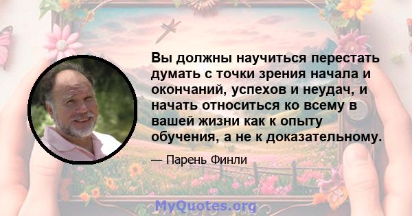 Вы должны научиться перестать думать с точки зрения начала и окончаний, успехов и неудач, и начать относиться ко всему в вашей жизни как к опыту обучения, а не к доказательному.