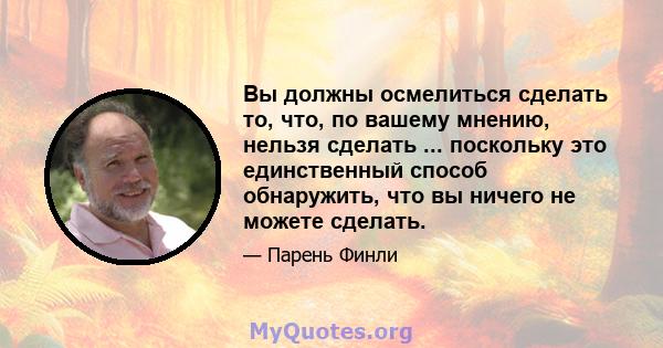 Вы должны осмелиться сделать то, что, по вашему мнению, нельзя сделать ... поскольку это единственный способ обнаружить, что вы ничего не можете сделать.