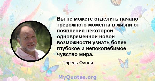 Вы не можете отделить начало тревожного момента в жизни от появления некоторой одновременной новой возможности узнать более глубокое и непоколебимое чувство мира.