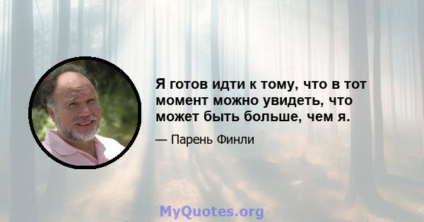 Я готов идти к тому, что в тот момент можно увидеть, что может быть больше, чем я.