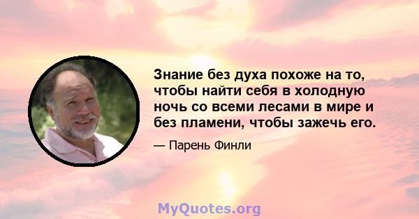 Знание без духа похоже на то, чтобы найти себя в холодную ночь со всеми лесами в мире и без пламени, чтобы зажечь его.