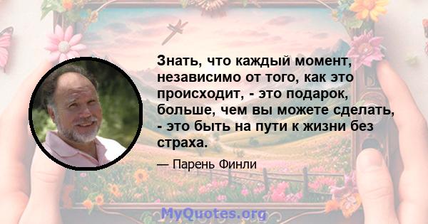 Знать, что каждый момент, независимо от того, как это происходит, - это подарок, больше, чем вы можете сделать, - это быть на пути к жизни без страха.