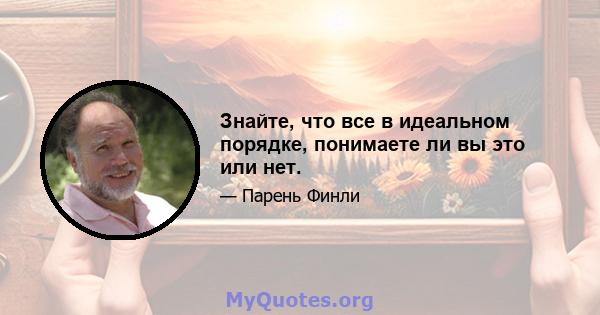 Знайте, что все в идеальном порядке, понимаете ли вы это или нет.