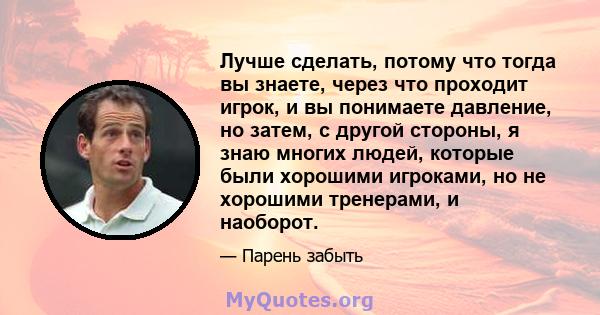 Лучше сделать, потому что тогда вы знаете, через что проходит игрок, и вы понимаете давление, но затем, с другой стороны, я знаю многих людей, которые были хорошими игроками, но не хорошими тренерами, и наоборот.