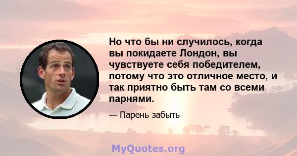 Но что бы ни случилось, когда вы покидаете Лондон, вы чувствуете себя победителем, потому что это отличное место, и так приятно быть там со всеми парнями.