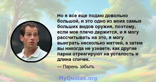 Но я все еще подаю довольно большой, и это одно из моих самых больших видов оружия, поэтому, если мое плечо держится, и я могу рассчитывать на это, я могу выиграть несколько матчей, а затем вы никогда не узнаете, как