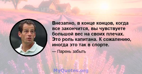 Внезапно, в конце концов, когда все закончится, вы чувствуете большой вес на своих плечах. Это роль капитана. К сожалению, иногда это так в спорте.