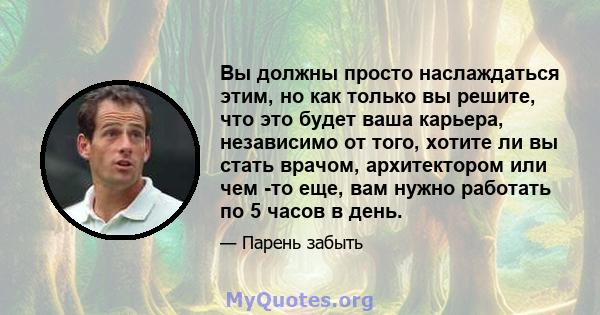 Вы должны просто наслаждаться этим, но как только вы решите, что это будет ваша карьера, независимо от того, хотите ли вы стать врачом, архитектором или чем -то еще, вам нужно работать по 5 часов в день.