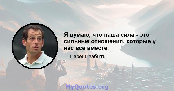 Я думаю, что наша сила - это сильные отношения, которые у нас все вместе.